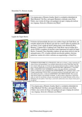 Demolidor Vs. Homem Aranha


                           Um enigma para o Homem Aranha: Qual é a verdadeira identidade de
                           Matt Murdock? De Dia o advogado Murdock o defende como Peter
                           Parker, mas à noite ele briga com qualquer um que o impeça de realizar
                           sua vingança. Seria ele o Homem sem Medo?




Legião dos Super Heróis

                           O destino da humanidade descansa nos ombros largos de Clark Kent, um
                           estranho adolescente do Kansas que não faz a menor idéia da grandeza do
                           seu futuro. Com a ajuda de heróis adolescentes como Bouncing Boy,
                           Brainiac 5, Saturn Girl e Lighting Lad, Clark Kent viaja no tempo até o
                           século XXXI e completa seu destino como Superman na Legião de Super
                           Heróis. Contendo Cinco Episódios repletos de ação desta incrível série de
                           animação para a TV, a Legião enfrenta um desastre galático, derrotas
                           poderosas, mentes do crime e enfrenta seu arquiinimigo, o Fatal Five.



                           SUPERMAN DESCOBRE SUA FRAQUEZA: Mil anos no futuro, a única esperança de
                           sobrevivência da humanidade é um estranho adolescente de nome Clark Kent, que não
                           tem a menor idéia de que se tornará um dos maiores heróis de todos os tempos. Trazido
                           para o Século XXIII pelos jovens heróis BOUNCING BOY, BRAINIAC 5, SATURN
                           GIRL e LIGHTING LAD, SUPERMAN se une a eles para defender a justiça pela
                           galáxia. Conhecida como a LEGIÃO DE SUPER-HERÓIS, eles combatem vilões, como
                           o grupo arquiinimigo FATAL FIVE, um doentio professor fascinado pelo medo e seu
                           mais difícil adversário, o irmão de LIGHTNING LAD, MEKT RANZZ. Nem mesmo
                           super-heróis podem com tamanha rivalidade. A cada aventura, Superman se aproxima
                           cada vez mais do seu destino, até que uma jornada até um mundo distante revela a ele as
                           limitações de seus poderes. Some forças a estes heróis adolescentes nesta coleção cósmica pra lá
                           de especial!
Liga da Justiça - Sem Limites: Salvando o Mundo

                            Um enigma para o Homem Aranha: Qual é a verdadeira identidade de
                            Matt Murdock? De Dia o advogado Murdock o defende como Peter
                            Parker, mas à noite ele briga com qualquer um que o impeça de realizar
                            sua vingança. Seria ele o Homem sem Medo?




                          http://filmescdsnet.blogspot.com/
 