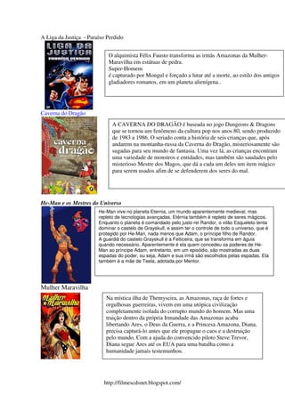 A Liga da Justiça - Paraíso Perdido


                            O alquimista Félix Fausto transforma as irmãs Amazonas da Mulher-
                            Maravilha em estátuas de pedra.
                            Super-Homem
                            é capturado por Mongul e forçado a lutar até a morte, ao estilo dos antigos
                            gladiadores romanos, em um planeta alienígena..




Caverna do Dragão
                              A CAVERNA DO DRAGÃO é baseada no jogo Dungeons & Dragons
                              que se tornou um fenômeno da cultura pop nos anos 80, sendo produzido
                              de 1983 a 1986. O seriado conta a história de seis crianças que, após
                              andarem na montanha-russa da Caverna do Dragão, misteriosamente são
                              sugadas para seu mundo de fantasia. Uma vez lá, as crianças encontram
                              uma variedade de monstros e entidades, mas também são saudades pelo
                              misterioso Mestre dos Magos, que dá a cada um deles um item mágico
                              para serem usados afim de se defenderem dos seres do mal.




He-Man e os Mestres do Universo
                        He-Man vive no planeta Eternia, um mundo aparentemente medieval, mas
                        repleto de tecnologias avançadas. Etérnia também é repleto de seres mágicos.
                        Enquanto o planeta é comandado pelo justo rei Randor, o vilão Esqueleto tenta
                        dominar o castelo de Grayskull, e assim ter o controle de todo o universo, que é
                        protegido por He-Man, nada menos que Adam, o príncipe filho de Randor.
                        A guardiã do castelo Grayskull é a Feiticeira, que se transforma em águia
                        quando necessário. Aparentemente é ela quem concedeu os poderes de He-
                        Man ao príncipe Adam, entretanto, em um episódio, são mostradas as duas
                        espadas do poder, ou seja, Adam e sua irmã são escolhidos pelas espadas. Ela
                        também é a mãe de Teela, adotada por Mentor.




Mulher Maravilha
                           Na mística ilha de Themyscira, as Amazonas, raça de fortes e
                           orgulhosas guerreiras, vivem em uma utópica civilização
                           completamente isolada do corrupto mundo do homem. Mas uma
                           traição dentro da própria Irmandade das Amazonas acaba
                           libertando Ares, o Deus da Guerra, e a Princesa Amazona, Diana,
                           precisa capturá-lo antes que ele propague o caos e a destruição
                           pelo mundo. Com a ajuda do convencido piloto Steve Trevor,
                           Diana segue Ares até os EUA para uma batalha como a
                           humanidade jamais testemunhou.




                          http://filmescdsnet.blogspot.com/
 