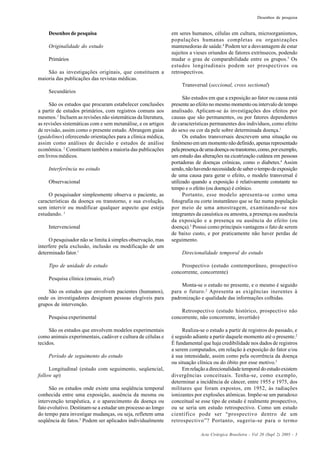 Acta Cirúrgica Brasileira - Vol 20 (Supl 2) 2005 - 3
Desenhos de pesquisa
Desenhos de pesquisa
Originalidade do estudo
Primários
São as investigações originais, que constituem a
maioria das publicações das revistas médicas.
Secundários
São os estudos que procuram estabelecer conclusões
a partir de estudos primários, com registros comuns aos
mesmos.1
Incluem as revisões não sistemáticas da literatura,
as revisões sistemáticas com e sem metanálise, e os artigos
de revisão, assim como o presente estudo. Abrangem guias
(guidelines) oferecendo orientações para a clínica médica,
assim como análises de decisão e estudos de análise
econômica. 2
Constituem também a maioria das publicações
em livros médicos.
Interferência no estudo
Observacional
O pesquisador simplesmente observa o paciente, as
características da doença ou transtorno, e sua evolução,
sem intervir ou modificar qualquer aspecto que esteja
estudando. 1
Intervencional
O pesquisador não se limita à simples observação, mas
interfere pela exclusão, inclusão ou modificação de um
determinado fator.1
Tipo de unidade do estudo
Pesquisa clínica (ensaio, trial)
São os estudos que envolvem pacientes (humanos),
onde os investigadores designam pessoas elegíveis para
grupos de intervenção.
Pesquisa experimental
São os estudos que envolvem modelos experimentais
como animais experimentais, cadáver e cultura de células e
tecidos.
Período de seguimento do estudo
Longitudinal (estudo com seguimento, seqüencial,
follow up)
São os estudos onde existe uma seqüência temporal
conhecida entre uma exposição, ausência da mesma ou
intervenção terapêutica, e o aparecimento da doença ou
fato evolutivo. Destinam-se a estudar um processo ao longo
do tempo para investigar mudanças, ou seja, refletem uma
seqüência de fatos.3
Podem ser aplicados individualmente
em seres humanos, células em cultura, microorganismos,
populações humanas completas ou organizações
mantenedoras de saúde.4
Podem ter a desvantagem de estar
sujeitos a vieses oriundos de fatores extrínsecos, podendo
mudar o grau de comparabilidade entre os grupos.5
Os
estudos longitudinais podem ser prospectivos ou
retrospectivos.
Transversal (seccional, cross sectional)
São estudos em que a exposição ao fator ou causa está
presente ao efeito no mesmo momento ou intervalo de tempo
analisado. Aplicam-se às investigações dos efeitos por
causas que são permanentes, ou por fatores dependentes
de características permanentes dos indivíduos, como efeito
do sexo ou cor da pele sobre determinada doença.1
Os estudos transversais descrevem uma situação ou
fenômenoemummomentonãodefinido,apenasrepresentado
pelapresençadeumadoençaoutranstorno,como,porexemplo,
um estudo das alterações na cicatrização cutânea em pessoas
portadoras de doenças crônicas, como o diabetes.4
Assim
sendo,nãohavendonecessidadedesaberotempodeexposição
de uma causa para gerar o efeito, o modelo transversal é
utilizado quando a exposição é relativamente constante no
tempo e o efeito (ou doença) é crônico.
Portanto, esse modelo apresenta-se como uma
fotografia ou corte instantâneo que se faz numa população
por meio de uma amostragem, examinando-se nos
integrantes da casuística ou amostra, a presença ou ausência
da exposição e a presença ou ausência do efeito (ou
doença).3
Possui como principais vantagens o fato de serem
de baixo custo, e por praticamente não haver perdas de
seguimento.
Direcionalidade temporal do estudo
Prospectivo (estudo contemporâneo, prospectivo
concorrente, concorrente)
Monta-se o estudo no presente, e o mesmo é seguido
para o futuro.2
Apresenta as exigências inerentes à
padronização e qualidade das informações colhidas.
Retrospectivo (estudo histórico, prospectivo não
concorrente, não concorrente, invertido)
Realiza-se o estudo a partir de registros do passado, e
é seguido adiante a partir daquele momento até o presente.2
É fundamental que haja credibilidade nos dados de registros
a serem computados, em relação à exposição do fator e/ou
à sua intensidade, assim como pela ocorrência da doença
ou situação clínica ou do óbito por esse motivo.3
Emrelaçãoadirecionalidadetemporaldoestudoexistem
divergências conceituais. Tenha-se, como exemplo,
determinar a incidência de câncer, entre 1955 e 1975, dos
militares que foram expostos, em 1952, às radiações
ionizantes por explosões atômicas. Impõe-se um paradoxo
conceitual se esse tipo de estudo é realmente prospectivo,
ou se seria um estudo retrospectivo. Como um estudo
científico pode ser “prospectivo dentro de um
retrospectivo”? Portanto, sugeriu-se para o termo
 