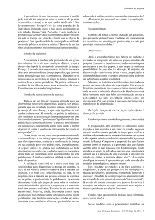 Acta Cirúrgica Brasileira - Vol 20 (Supl 2) 2005 - 5
Desenhos de pesquisa
A prevalência de uma doença ou transtorno é medida
pelo cálculo da proporção entre o número de pessoas
acometidas (casos) e as que estão saudáveis.2
São
levantamentos fotográficos de uma população de
indivíduos, incluindo casos e não-casos, constituindo-se
em estudos transversais. Portanto, visam conhecer a
probabilidade de indivíduos assintomáticos desenvolverem
ou não a doença ou situação clínica que ó objeto da
pesquisa.1
Esse tipo de modelo de estudo pode ser utilizado
em saúde pública e na clínica médica.1
Trata-se de um dos
tipos de delineamentos mais comuns na literatura médica.
Estudos de incidência
A incidência é medida pela proporção de um grupo
inicialmente livre de uma condição clínica, e que a
desenvolve depois de um período determinado de tempo.
Ou seja, é o estudo de casos novos ou de desfechos novos
dos casos existentes de uma doença específica, que ocorrem
numa população que não os apresentava.2
Detectam-se os
novos casos ou desfechos, ao longo do tempo, mediante a
realização de exames periódicos. Na prática, utiliza-se a
medida de incidência como uma estimativa de risco.
Constituem-se em estudos longitudinais.
Estudos de acurácia (teste de acurácia)
Trata-se de um tipo de pesquisa utilizada para que
determinado novo teste diagnóstico, que está sob estudo,
garanta que seu resultado positivo indique, realmente, a
presença de uma doença, e que seja negativo na real
ausência da mesma.1
O controle, ou padrão de referência,
dos resultados do novo estudo é representado por um teste
ideal conhecido como “padrão-ouro” (gold standard). Esse
padrão ideal é conceituado como “o método, procedimento
ou medida que é amplamente aceito como sendo o melhor
disponível, contra o qual novas intervenções deveriam ser
comparadas”.10
Dessa forma, em um grupo com pessoas apresentando
a mesma doença, e em outro grupo comparável de pessoas
que não a apresentam, realiza-se a confirmação da doença
ou sua ausência pelo teste padrão-ouro, respectivamente.
A seguir, ambos os grupos são submetidos ao teste
diagnóstico em estudo, e os resultados positivos e negativos
desse teste são comparados com aqueles obtidos no teste
padrão-ouro. A análise estatística validará ou não o novo
teste diagnóstico.
A validação consistirá se o novo teste tiver alta
sensibilidade para diagnosticar a doença em questão, ou
seja, se for positivo como se esperava para a maioria dos
doentes, e se tiver alta especificidade, ou seja, se for
negativo para a maioria das pessoas em que se esperava
ser negativo, segundo o teste de padrão-ouro.1
A acurácia
de um teste é dada pela proporção entre todos os resultados
verdadeiros obtidos (positivos e negativos), e a somatória
total dos exames realizados. Trata-se de um estudo tipo
transversal. Pode-se, ainda, interpretar como “teste
diagnóstico” não apenas exames subsidiários, como ocorre
geralmente, mas também associações obtidas de sinais,
sintomas e/ou evidências clínicas, que também seriam
submetidas à análise estatística com similar sistematização.2
Aleatorização amostral no estudo (casualização,
randomização)
Não aleatorizado
Este tipo de estudo é menos indicado em pesquisas,
pois pressupõe distorções nos resultados em conseqüência
da casuística ou amostragem poder estar viciada por
possíveis tendenciosidades.3
Aleatorizado
Após o estabelecimento dos fatores de inclusão e
exclusão, os integrantes de todos os grupos amostrais da
pesquisa (controle e experimentais) serão sorteados para
pertencerem a um dos grupos, e sem propiciar nenhuma
possibilidade de previsão da alocação. O objetivo da
aleatorização consiste em evitar vieses, propiciando a
comparabilidade entre os grupos amostrais para poderem
ser submetidos à análise estatística.
Não raro, os trabalhos científicos não citam todos os
pontos relevantes do plano de investigação. Um exemplo
freqüente encontra-se nos ensaios clínicos aleatorizados,
onde se omite o método de aleatorização. Geralmente, essa
falta representa mais uma falha de comunicação do que a
constatação de uma estratégia inconsistente de
investigação. Por isso, sempre é necessário pormenorizar a
metodização da aleatorização.
Relação temporal entre exposição-efeito /
doença do estudo
Estudos tipo coorte (estudo de seguimento,cohort study)
O pesquisador, após distribuir os indivíduos como
expostos e não expostos a um fator em estudo, segue-os
durante um determinado período de tempo para verificar a
incidênciadeumadoençaousituaçãoclínicaentreosexpostos
enãoexpostos.ortanto,oparâmetroaserestudadoéapresença
ou não da doença. Compara-se a proporção dos que ficaram
doentes dentre os expostos, e a proporção dos que ficaram
doentes entre os não expostos. Em Epidemiologia, coorte
significa um grupo de indivíduos que tem uma característica
comum que é a presença de uma exposição a um fator em
estudo ou, então, a ausência desse fator”.3
A acepção
etmológica de coorte é representada por cada uma das dez
unidades de uma legião do exército romano.
Esse modelo de estudos é do tipo analítico e
longitudinal, e pode ser prospectivo ou retrospectivo.
Quando prospectivo, geralmente, é um estudo demorado e
oneroso.11
O modelo de coorte prospectivo atualmente pode
ser acrescido de uma variante denominada “intervencional”.
O estudo de coorte retrospectivo (coorte histórica) é
vantajoso em relação ao custo, porém está mais sujeito a
vieses e problemas na seleção dos casos.
Estudos tipo caso-controle (estudo caso-referência,
case-control study)
Nesse modelo, após o pesquisador distribuir as
 