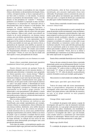 Hochman B e col
6 - Acta Cirúrgica Brasileira - Vol 20 (Supl. 2) 2005
pessoas como doentes ou portadoras de uma situação
clínica e não doentes ou não portadoras da situação clínica,
verifica, retrospectivamente, se houve exposição prévia a
um fator entre os doentes e os não doentes. As pessoas
doentes ou portadoras são denominadas “casos”, e as não
doentes ou não portadoras de “controle”.3,12
Portanto, o
parâmetro a ser estudado é a exposição ou não a um fator.
Comparam-se as proporções de exposição prévia a
determinado fator, entre os doentes e os não doentes.3
São
modelos de estudo analíticos, longitudinais e
retrospectivos.1
Possuem como vantagens o fato de serem
pouco onerosos e rápidos, além de serem úteis para gerar
novas hipóteses. Opta-se pelo estudo caso-controle em
relação ao de coorte prospectivo, em doenças menos
comuns, pois este último acarretaria num tempo longo de
pesquisa e seria oneroso. Às vezes representam a única
opção possível de estudo em doenças mais raras. Também
se utiliza esse modelo em casos que, por motivos éticos, a
permanência da exposição seria maléfica ao paciente no
seguimento da coorte, uma vez que no estudo caso-controle
a exposição já teria ocorrido.3
Os estudos caso-controle
são frequentemente utilizados na categoria de pesquisas
de prevenção.12
Porém, às vezes esse tipo de estudo está
mais sujeito a vieses, principalmente de seleção.
Intervenção terapêutica em seres humanos no estudo
Ensaio clínico controlado aleatorizado (paralelo)
(randomized clinical trial, parallel group trial)
Ensaio clínico consiste em qualquer forma de
experimento planejado que envolve pessoas doentes, e é
formulado para determinar o tratamento mais apropriado
nos futuros pacientes com a mesma doença.13
Objetiva
testar a eficiência de um tratamento por fármacos, por
tratamento cirúrgico ou por outro tipo de intervenção.1
Esse
ensaio, que compara simultaneamente dois grupos de
indivíduos, um dos quais recebe a intervenção de interesse
e o outro é um grupo controle, é denominado de ensaio
paralelo (geralmente, é omitido o termo paralelo). Por ser um
estudo longitudinal e prospectivo, formado por grupo
experimental ou de estudo e grupo controle, e ser
aleatorizado e com mascaramento (vide adiante), o ensaio
clínico aleatorizado “pode ser considerado como a técnica
mais poderosa para evidenciar a eficácia da intervenção em
investigações na área médica”.1
Deve-se avaliar, preferencialmente, uma única variável.
Porém, às vezes, há interesse em realizar-se uma
estratificação, para estudar separadamente, por exemplo,
variantes clínicas ou estadiamentos clínicos diferentes de
uma doença (embora, idealmente, seria melhor descartar
variáveis por meio do uso dos critérios de inclusão e
exclusão amostrais); deve-se, nesses casos, também formar
subgrupos experimentais e de controle. Define-se no início
do estudo o que se considera o resultado final do ensaio
(end point, outcome), como, por exemplo, cura após período
de tempo definido, ou redução da taxa sérica de uma
substância numa determinada porcentagem num certo
período pré-determinado.1
Esses tipos de estudos, e principalmente aqueles com
mascaramento duplo-cego, precisam estar bem embasados
cientificamente, além de bem estruturados na sua
metodização, pois possuem implicações éticas mais
imbricadas. Os principais entraves consistem de como um
médico pode aplicar um tratamento que considera menos
eficaz que outro, e a respeito do direito que o paciente tem
em saber qual o melhor tratamento para o mesmo.
Ensaio clínico controlado cruzado (ensaio seqüencial,
crossover clinical trial)
Trata-se de um delineamento no qual a metade de um
grupo de pacientes recebe um tratamento, como um fármaco,
e a outra metade o tratamento controle (placebo).Após uma
pausa temporal (washout period), faz-se uma inversão, com
a primeira metade recebendo o placebo e a segunda o
tratamento em estudo.1,7,14
Este tipo de estudo permite
comparar os resultados em conjunto, ou seja, todos os que
foram submetidos ao tratamento contra todos os que
receberam o placebo. Como cada indivíduo participa duas
vezes no experimento, pode-se no ensaio clínico cruzado
reduzir pela metade o número da casuística em relação ao
ensaio clínico controlado.1
Porém, deve-se se afastar a
possibilidade que o tratamento ou sua falta na primeira fase,
não tenha repercussão na segunda fase.
Ensaioclínicocontroladofatorial(factorialclinicaltrial)
Trata-se de uma variante do ensaio clínico controlado
aleatorizado, porém com um delineamento fatorial.Ao invés
de se considerar apenas um fator, por exemplo, de uma droga
ou intervenção “A”, pode-se testar os efeitos da droga ou
intervenção “A”, droga ou intervenção “B”, drogas ou
intervenções “A + B”, além do placebo ou procedimento
controle, formando-se assim, por exemplo, quatro grupos.1,10
Mascaramento no estudo (estudo com ocultação, blinding)
Aberto (open, open label, open clinical trial)
Trata-se do ensaio onde não ocorre mascaramento.
Todos os pesquisadores integrantes da equipe de
investigação, assim como todos os pacientes envolvidos,
sabem a que grupo pertence cada indivíduo da casuística,
ou seja, se ao grupo controle ou ao(s) grupo(s)
experimental(is).2
Unicego (blind, single-masked)
É a condução da pesquisa onde apenas a equipe de
investigação sabe qual foi o tipo de tratamento instituído
em cada paciente, ou a que grupo cada paciente pertence;
os pacientes não sabem. Geralmente, esta modalidade é
aplicada em especialidades médicas onde, tecnicamente, não
é possível o investigador não saber o que está fazendo,
como estudos relativos a tratamentos por intervenções
cirúrgicas ou radioterapia.2
Mesmo nesses casos, procura-
se aleatorizar os indivíduos pertencente a cada grupo.
Duplo-cego (double-blind)
É a condução da pesquisa sem que os membros da
 