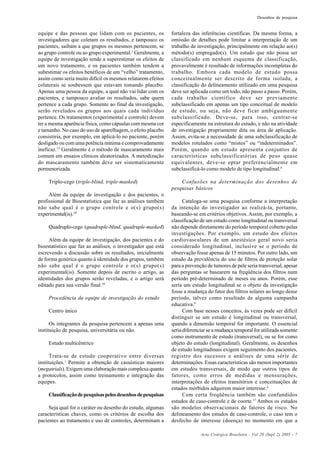 Acta Cirúrgica Brasileira - Vol 20 (Supl 2) 2005 - 7
Desenhos de pesquisa
equipe e das pessoas que lidam com os pacientes, os
investigadores que coletam os resultados, e tampouco os
pacientes, saibam a que grupos os mesmos pertencem, se
ao grupo controle ou ao grupo experimental.3
Geralmente, a
equipe de investigação tende a superestimar os efeitos de
um novo tratamento, e os pacientes também tendem a
subestimar os efeitos benéficos de um “velho” tratamento,
assim como seria muito difícil os mesmos relatarem efeitos
colaterais se soubessem que estavam tomando placebo.
Apenas uma pessoa da equipe, a qual não vai lidar com os
pacientes, e tampouco avaliar os resultados, sabe quem
pertence a cada grupo. Somente ao final da investigação,
serão revelados os grupos aos quais cada indivíduo
pertence. Os tratamentos (experimental e controle) devem
ter a mesma aparência física, como cápsulas com mesma cor
e tamanho. No caso do uso de aparelhagem, o efeito placebo
consistiria, por exemplo, em aplicá-lo no paciente, porém
desligado ou com uma potência mínima e comprovadamente
ineficaz.15
Geralmente é o método de mascaramento mais
comum em ensaios clínicos aleatorizados. A metodização
do mascaramento também deve ser sistematicamente
pormenorizada.
Triplo-cego (triple-blind, triple-masked)
Além da equipe de investigação e dos pacientes, o
profissional de Bioestatística que faz as análises também
não sabe qual é o grupo controle e o(s) grupo(s)
experimental(is).10
Quadruplo-cego (quadruple-blind, quadruple-masked)
Além da equipe de investigação, dos pacientes e do
bioestatístico que faz as análises, o investigador que está
escrevendo a discussão sobre os resultados, inicialmente
de forma genérica quanto à identidade dos grupos, também
não sabe qual é o grupo controle e o(s) grupo(s)
experimental(is). Somente depois de escrito o artigo, as
identidades dos grupos serão reveladas, e o artigo será
editado para sua versão final.16
Procedência da equipe de investigação do estudo
Centro único
Os integrantes da pesquisa pertencem a apenas uma
instituição de pesquisa, universitária ou não.
Estudo multicêntrico
Trata-se de estudo cooperativo entre diversas
instituições.1
Permite a obtenção de casuísticas maiores
(megatrials). Exigem uma elaboração mais complexa quanto
a protocolos, assim como treinamento e integração das
equipes.
Classificaçãodepesquisaspelosdesenhosdepesquisas
Seja qual for o caráter ou desenho do estudo, algumas
características chaves, como os critérios de escolha dos
pacientes ao tratamento e uso de controles, determinam a
fortaleza das inferências científicas. Da mesma forma, a
omissão de detalhes pode limitar a interpretação de um
trabalho de investigação, principalmente em relação ao(s)
método(s) empregado(s). Um estudo que não possa ser
classificado em nenhum esquema de classificação,
provavelmente é resultado de informações incompletas do
trabalho. Embora cada modelo de estudo possa
conceitualmente ser descrito de forma isolada, a
classificação do delineamento utilizado em uma pesquisa
deve ser aplicada como um todo, não passo a passo. Porém,
cada trabalho científico deve ser previamente
subclassificado em apenas um tipo conceitual de modelo
de estudo, ou seja, não deve ficar ambiguamente
subclassificado. Deve-se, para isso, centrar-se
especificamente na estrutura do estudo, e não na atividade
de investigação propriamente dita ou área de aplicação.
Assim, evita-se a necessidade de uma subclassificação de
modelos rotulados como “mistos” ou “indeterminados”.
Porém, quando um estudo apresenta conjuntos de
características subclassificatórias de peso quase
equivalentes, deve-se optar preferencialmente em
subclassificá-lo como modelo de tipo longitudinal.4
Confusões na determinação dos desenhos de
pesquisas básicos
Cataloga-se uma pesquisa conforme a interpretação
da intenção do investigador ao realizá-la, portanto,
baseando-se em critérios objetivos. Assim, por exemplo, a
classificação de um estudo como longitudinal ou transversal
não depende diretamente do período temporal coberto pelas
investigações. Por exemplo, um estudo dos efeitos
cardiovasculares de um anestésico geral novo seria
considerado longitudinal, inclusive se o período de
observação fosse apenas de 15 minutos. Por outro lado, um
estudo da prevalência do uso de filtros de proteção solar
para a prevenção de tumores de pele seria transversal, apesar
das perguntas se basearem na freqüência dos filtros num
período pré-determinado de meses ou anos. Porém, esse
seria um estudo longitudinal se o objeto da investigação
fosse a mudança do fator dos filtros solares ao longo desse
período, talvez como resultado de alguma campanha
educativa.4
Com base nesses conceitos, às vezes pode ser difícil
distinguir se um estudo é longitudinal ou transversal,
quando a dimensão temporal for importante. O essencial
seria diferenciar se a mudança temporal for utilizada somente
como instrumento de estudo (transversal), ou se for como
objeto do estudo (longitudinal). Geralmente, os desenhos
de estudo longitudinais exigem seguimento dos pacientes,
registro dos sucessos e análises de uma série de
determinações. Essas características são menos importantes
em estudos transversais, de modo que outros tipos de
fatores, como erros de medidas e mensurações,
interpretações de efeitos transitórios e conceituações de
estados mórbidos adquirem maior interesse.4
Com certa freqüência também são confundidos
estudos de caso-controle e de coorte.17
Ambos os estudos
são modelos observacionais de fatores de risco. No
delineamento dos estudos de caso-controle, o caso tem o
desfecho de interesse (doença) no momento em que a
 