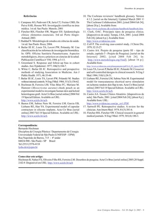 Acta Cirúrgica Brasileira - Vol 20 (Supl 2) 2005 - 9
Desenhos de pesquisa
Referências
1. Campana AO, Padovani CR, Iaria CT, Freitas CBD, De
Paiva SAR, Hossne WS. Investigação científica na área
médica. 1st ed. Sao Paulo: Manole; 2001
2. Fletcher RH, Fletcher SW, Wagner EH. Epidemiologia
clínica: elementos essenciais. 3rd ed. Porto Alegre:
Artmed; 2003.
3. Haddad N. Metodologia de estudos em ciências da saúde.
1st ed. Sao Paulo: Roca; 2004.
4. Bailar III JC, Louis TA, Lavori PW, Polansky M. Una
classificación de los informes de investigación biomédica.
In: OPS: Oficina Sanitária Panamericana. Aspectos
metodológicos, éticos y prácticos en ciencias de la salud.
Publicación Científica no
550; 1994. p.3-13.
5. Greenland S. Response and follow-up bias in cohort
studies.Am J Epidemiol. 1977; 106(3):184-7.
6. White C, Bailar III JC. Retrospective and prospective
methods of studying Association in Medicine. Am J
Public Health. 1971; 46:35-44.
7. Bailar III JC, Louis TA, Lavori PW, Polanski M. Studies
withoutinternalcontrols.NEngJMed.1984;311(3):156-62.
8. Hochman B, Ferreira LM, Vilas Bôas FC, Mariano M.
Hamster (Mesocricetus auratus) cheek pouch as an
experimental model to investigate human skin and keloid
heterologous graft. Acta Cir Bras [serial online] 2004 Vol
19 Special Edition.Available on URL:
http://www.scielo.br/acb.
9. Bastos EM, Sabino Neto M, Ferreira LM, Garcia EB,
Liebano RE, Han YA. Experimental model of capsular
contracture in silicone implants. Acta Cir Bras [serial
online] 2003 Vol 18 Special Edition. Available on URL:
http://www.scielo.br/acb.
10. The Cochrane reviewers’ handbook glossary. Version
4.1.2. [serial on the Internet]; Updated March 2001 ©
The Cochrane Collaboration 2001; [cited 2004 Feb 24];
[about 20 p.].Available from:
http://www.cochrane.dk/cochrane/handbook/handbook.htm.
11. Clark, OAC. Principais tipos de pesquisa clínica.
[diapositivos de aula]. Tampa, USA, 2001. [cited 2004
Feb 24]; [about 6 p.].Available from:
http://www.evidencias.com.
12. Colf P. The evolving case-control study. J Chron Dis.
1979;32:15-27.
13. Castro AA. Projeto de pesquisa (parte III – tipo de
estudo, capítulo 5 - Projeto de Pesquisa). [serial on the
Internet] 2002; [cited 2004 Feb 24]. In:
http://www.metodologia.org/#ind]; [about 16 p.].
Available from:
http://www.evidencias.com/planejamento/pdf/lv4_05_tipest.PDF.
14. Louis TA, Lavori P, Bailar III JC, Polanski M. Crossover
and self-controlled designs in clinical research. N Eng J
Med.1984;310(1):24-31.
15. Liebano RE, Ferreira LM, Sabino Neto M. Experimental
model for transcutaneous electrical nerve stimulation
on ischemic random skin flap in rats.Acta Cir Bras [serial
online] 2003 Vol 18 Special Edition.Available on URL:
http://www.scielo.br/acb.
16. Castro AA. Ensaio Clínico Aleatório. [diapositivos de
aula]. São Paulo, 2001. [cited 2004 Feb 24]; [about 8 p.].
Available from: URL:
http://www.evidencias.com/pc_rct1.PDF.
17. Sartwell PE. Retrospective studies. A review for the
clinician.Ann Intern Med. 1974; 81(3):381-6.
18. Fletcher RH, Fletcher SW. Clinical research in general
medical journals. N Eng J Med. 1979; 301(4):180-3.
Correspondência:
Bernardo Hochman
Disciplina de Cirurgia Plástica / Departamento de Cirurgia
Universidade Federal de São Paulo (UNIFESP – EPM)
Rua Napoleão de Barros, 715 - 4º andar
04024-900 - São Paulo - SP Brasil
Tel:(5511)5576-4118
lydia.dcir@epm.br
Como citar este artigo:
Hochman B, Nahas FX, Oliveira Filho RS, Ferreira LM. Desenhos de pesquisa.Acta Cir Bras [serial online] 2005;20 Suppl.
2:02-9. Disponível em URL: http://www.scielo.br/acb
 