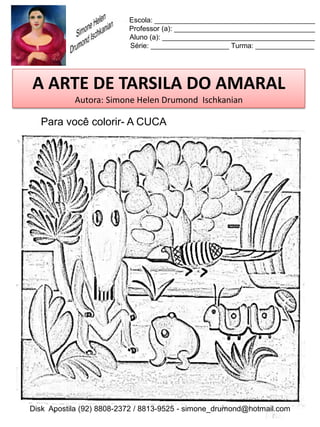 Escola: _________________________________________
                          Professor (a): ____________________________________
                          Aluno (a): _______________________________________
                          Série: ____________________ Turma: _______________




A ARTE DE TARSILA DO AMARAL
           Autora: Simone Helen Drumond Ischkanian

  Para você colorir- A CUCA




Disk Apostila (92) 8808-2372 / 8813-9525 - simone_drumond@hotmail.com
 
