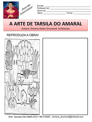 Escola: _________________________________________
                          Professor (a): ____________________________________
                          Aluno (a): _______________________________________
                          Série: ____________________ Turma: _______________




 A ARTE DE TARSILA DO AMARAL
           Autora: Simone Helen Drumond Ischkanian

REPRODUZA A OBRA!




Disk Apostila (92) 8808-2372 / 8813-9525 - simone_drumond@hotmail.com
 