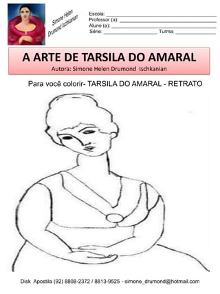 Escola: _________________________________________
                          Professor (a): ____________________________________
                          Aluno (a): _______________________________________
                          Série: ____________________ Turma: _______________




A ARTE DE TARSILA DO AMARAL
           Autora: Simone Helen Drumond Ischkanian

  Para você colorir- TARSILA DO AMARAL - RETRATO




Disk Apostila (92) 8808-2372 / 8813-9525 - simone_drumond@hotmail.com
 