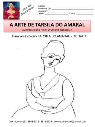 Escola: _________________________________________
                          Professor (a): ____________________________________
                          Aluno (a): _______________________________________
                          Série: ____________________ Turma: _______________




A ARTE DE TARSILA DO AMARAL
           Autora: Simone Helen Drumond Ischkanian

  Para você colorir- TARSILA DO AMARAL - RETRATO




Disk Apostila (92) 8808-2372 / 8813-9525 - simone_drumond@hotmail.com
 