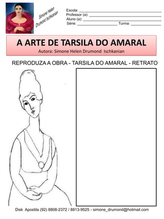 Escola: _________________________________________
                           Professor (a): ____________________________________
                           Aluno (a): _______________________________________
                           Série: ____________________ Turma: _______________




 A ARTE DE TARSILA DO AMARAL
            Autora: Simone Helen Drumond Ischkanian

REPRODUZA A OBRA - TARSILA DO AMARAL - RETRATO




 Disk Apostila (92) 8808-2372 / 8813-9525 - simone_drumond@hotmail.com
 