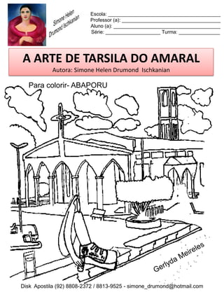 Escola: _________________________________________
                          Professor (a): ____________________________________
                          Aluno (a): _______________________________________
                          Série: ____________________ Turma: _______________




A ARTE DE TARSILA DO AMARAL
           Autora: Simone Helen Drumond Ischkanian

  Para colorir- ABAPORU




Disk Apostila (92) 8808-2372 / 8813-9525 - simone_drumond@hotmail.com
 