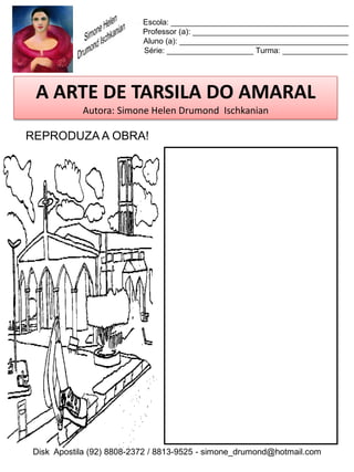 Escola: _________________________________________
                          Professor (a): ____________________________________
                          Aluno (a): _______________________________________
                          Série: ____________________ Turma: _______________




 A ARTE DE TARSILA DO AMARAL
           Autora: Simone Helen Drumond Ischkanian

REPRODUZA A OBRA!




Disk Apostila (92) 8808-2372 / 8813-9525 - simone_drumond@hotmail.com
 