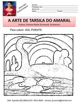 Escola: _________________________________________
                          Professor (a): ____________________________________
                          Aluno (a): _______________________________________
                          Série: ____________________ Turma: _______________




A ARTE DE TARSILA DO AMARAL
           Autora: Simone Helen Drumond Ischkanian

  Para colorir- SOL POENTE




Disk Apostila (92) 8808-2372 / 8813-9525 - simone_drumond@hotmail.com
 