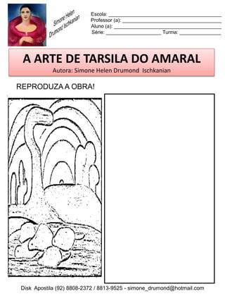 Escola: _________________________________________
                          Professor (a): ____________________________________
                          Aluno (a): _______________________________________
                          Série: ____________________ Turma: _______________




 A ARTE DE TARSILA DO AMARAL
           Autora: Simone Helen Drumond Ischkanian

REPRODUZA A OBRA!




Disk Apostila (92) 8808-2372 / 8813-9525 - simone_drumond@hotmail.com
 