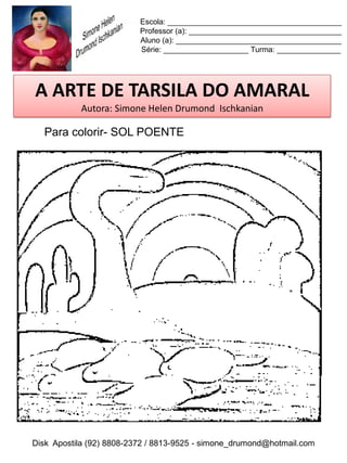 Escola: _________________________________________
                          Professor (a): ____________________________________
                          Aluno (a): _______________________________________
                          Série: ____________________ Turma: _______________




A ARTE DE TARSILA DO AMARAL
           Autora: Simone Helen Drumond Ischkanian

  Para colorir- SOL POENTE




Disk Apostila (92) 8808-2372 / 8813-9525 - simone_drumond@hotmail.com
 