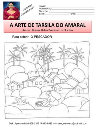 Escola: _________________________________________
                          Professor (a): ____________________________________
                          Aluno (a): _______________________________________
                          Série: ____________________ Turma: _______________




A ARTE DE TARSILA DO AMARAL
           Autora: Simone Helen Drumond Ischkanian

  Para colorir- O PESCADOR




Disk Apostila (92) 8808-2372 / 8813-9525 - simone_drumond@hotmail.com
 