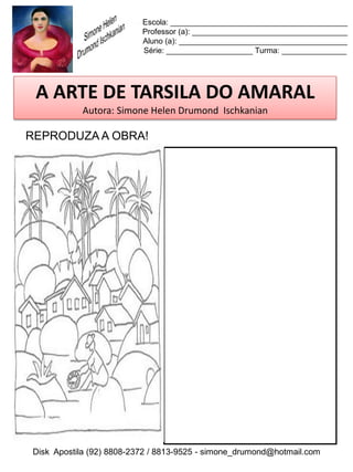 Escola: _________________________________________
                          Professor (a): ____________________________________
                          Aluno (a): _______________________________________
                          Série: ____________________ Turma: _______________




 A ARTE DE TARSILA DO AMARAL
           Autora: Simone Helen Drumond Ischkanian

REPRODUZA A OBRA!




Disk Apostila (92) 8808-2372 / 8813-9525 - simone_drumond@hotmail.com
 