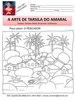 Escola: _________________________________________
                          Professor (a): ____________________________________
                          Aluno (a): _______________________________________
                          Série: ____________________ Turma: _______________




A ARTE DE TARSILA DO AMARAL
           Autora: Simone Helen Drumond Ischkanian

  Para colorir- O PESCADOR




Disk Apostila (92) 8808-2372 / 8813-9525 - simone_drumond@hotmail.com
 