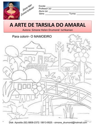 Escola: _________________________________________
                          Professor (a): ____________________________________
                          Aluno (a): _______________________________________
                          Série: ____________________ Turma: _______________




A ARTE DE TARSILA DO AMARAL
           Autora: Simone Helen Drumond Ischkanian

  Para colorir- O MAMOEIRO




Disk Apostila (92) 8808-2372 / 8813-9525 - simone_drumond@hotmail.com
 