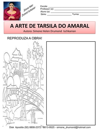 Escola: _________________________________________
                          Professor (a): ____________________________________
                          Aluno (a): _______________________________________
                          Série: ____________________ Turma: _______________




 A ARTE DE TARSILA DO AMARAL
           Autora: Simone Helen Drumond Ischkanian

REPRODUZA A OBRA!




Disk Apostila (92) 8808-2372 / 8813-9525 - simone_drumond@hotmail.com
 