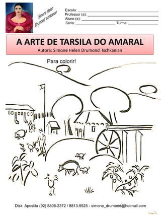 Escola: _________________________________________
                          Professor (a): ____________________________________
                          Aluno (a): _______________________________________
                          Série: ____________________ Turma: _______________




A ARTE DE TARSILA DO AMARAL
           Autora: Simone Helen Drumond Ischkanian

                Para colorir!




Disk Apostila (92) 8808-2372 / 8813-9525 - simone_drumond@hotmail.com
 