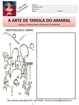 Escola: _________________________________________
                          Professor (a): ____________________________________
                          Aluno (a): _______________________________________
                          Série: ____________________ Turma: _______________




 A ARTE DE TARSILA DO AMARAL
           Autora: Simone Helen Drumond Ischkanian

REPRODUZA A OBRA!




Disk Apostila (92) 8808-2372 / 8813-9525 - simone_drumond@hotmail.com
 