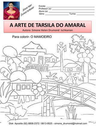 Escola: _________________________________________
                          Professor (a): ____________________________________
                          Aluno (a): _______________________________________
                          Série: ____________________ Turma: _______________




A ARTE DE TARSILA DO AMARAL
           Autora: Simone Helen Drumond Ischkanian

  Para colorir- O MAMOEIRO




Disk Apostila (92) 8808-2372 / 8813-9525 - simone_drumond@hotmail.com
 