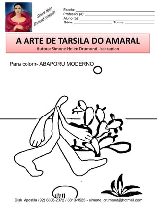 Escola: _________________________________________
                           Professor (a): ____________________________________
                           Aluno (a): _______________________________________
                           Série: ____________________ Turma: _______________




  A ARTE DE TARSILA DO AMARAL
            Autora: Simone Helen Drumond Ischkanian


Para colorir- ABAPORU MODERNO




 Disk Apostila (92) 8808-2372 / 8813-9525 - simone_drumond@hotmail.com
 