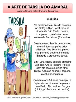 A ARTE DE TARSILA DO AMARAL
           Autora : Simone Helen Drumond Ischkanian


                                            Biografia

                             Na adolescência, Tarsila estudou
                              no Colégio Sion, localizado na
                              cidade de São Paulo, porém,
                               completou os estudos numa
                             escola de Barcelona (Espanha).

                             Desde jovem, Tarsila demonstrou
                               muito interesse pelas artes
                              plásticas. Aos 16 anos, pintou
                              seu primeiro quadro, intitulado
                               Sagrado Coração de Jesus.

                             Em 1906, casou-se pela primeira
                              vez com André Teixeira Pinto e
                               com ele teve sua única filha,
                             Dulce. Após se separar, começa
                                   a estudar escultura.

                             Somente aos 31 anos começou a
                              aprender as técnicas de pintura
                              com Pedro Alexandrino Borges
                              (pintor, professor e decorador).


Disk Apostila (92) 8808-2372 / 8813-9525 - simone_drumond@hotmail.com
 