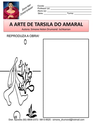 Escola: _________________________________________
                          Professor (a): ____________________________________
                          Aluno (a): _______________________________________
                          Série: ____________________ Turma: _______________




 A ARTE DE TARSILA DO AMARAL
           Autora: Simone Helen Drumond Ischkanian

REPRODUZA A OBRA!




Disk Apostila (92) 8808-2372 / 8813-9525 - simone_drumond@hotmail.com
 
