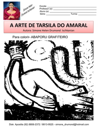 Escola: _________________________________________
                          Professor (a): ____________________________________
                          Aluno (a): _______________________________________
                          Série: ____________________ Turma: _______________




A ARTE DE TARSILA DO AMARAL
           Autora: Simone Helen Drumond Ischkanian

  Para colorir- ABAPORU GRAFITEIRO




Disk Apostila (92) 8808-2372 / 8813-9525 - simone_drumond@hotmail.com
 