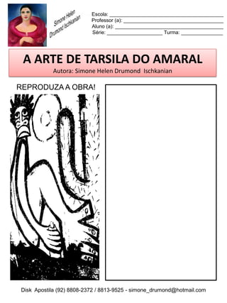 Escola: _________________________________________
                          Professor (a): ____________________________________
                          Aluno (a): _______________________________________
                          Série: ____________________ Turma: _______________




 A ARTE DE TARSILA DO AMARAL
           Autora: Simone Helen Drumond Ischkanian

REPRODUZA A OBRA!




Disk Apostila (92) 8808-2372 / 8813-9525 - simone_drumond@hotmail.com
 