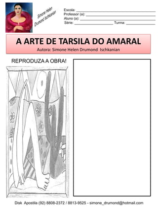 Escola: _________________________________________
                          Professor (a): ____________________________________
                          Aluno (a): _______________________________________
                          Série: ____________________ Turma: _______________




 A ARTE DE TARSILA DO AMARAL
           Autora: Simone Helen Drumond Ischkanian

REPRODUZA A OBRA!




Disk Apostila (92) 8808-2372 / 8813-9525 - simone_drumond@hotmail.com
 