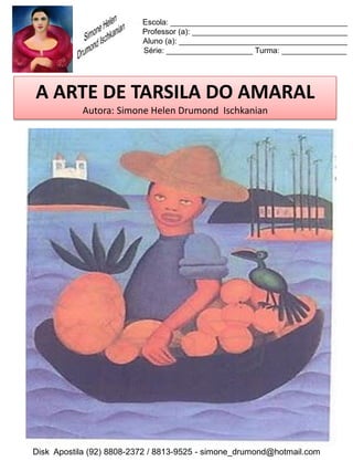 Escola: _________________________________________
                          Professor (a): ____________________________________
                          Aluno (a): _______________________________________
                          Série: ____________________ Turma: _______________




A ARTE DE TARSILA DO AMARAL
           Autora: Simone Helen Drumond Ischkanian




Disk Apostila (92) 8808-2372 / 8813-9525 - simone_drumond@hotmail.com
 