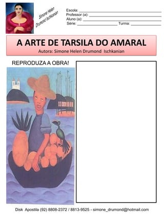 Escola: _________________________________________
                          Professor (a): ____________________________________
                          Aluno (a): _______________________________________
                          Série: ____________________ Turma: _______________




 A ARTE DE TARSILA DO AMARAL
           Autora: Simone Helen Drumond Ischkanian

REPRODUZA A OBRA!




Disk Apostila (92) 8808-2372 / 8813-9525 - simone_drumond@hotmail.com
 