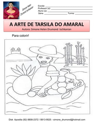 Escola: _________________________________________
                          Professor (a): ____________________________________
                          Aluno (a): _______________________________________
                          Série: ____________________ Turma: _______________




A ARTE DE TARSILA DO AMARAL
           Autora: Simone Helen Drumond Ischkanian

  Para colorir!




Disk Apostila (92) 8808-2372 / 8813-9525 - simone_drumond@hotmail.com
 