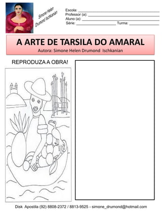 Escola: _________________________________________
                          Professor (a): ____________________________________
                          Aluno (a): _______________________________________
                          Série: ____________________ Turma: _______________




 A ARTE DE TARSILA DO AMARAL
           Autora: Simone Helen Drumond Ischkanian

REPRODUZA A OBRA!




Disk Apostila (92) 8808-2372 / 8813-9525 - simone_drumond@hotmail.com
 