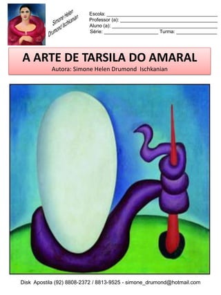 Escola: _________________________________________
                          Professor (a): ____________________________________
                          Aluno (a): _______________________________________
                          Série: ____________________ Turma: _______________




A ARTE DE TARSILA DO AMARAL
           Autora: Simone Helen Drumond Ischkanian




Disk Apostila (92) 8808-2372 / 8813-9525 - simone_drumond@hotmail.com
 