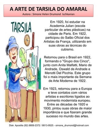 A ARTE DE TARSILA DO AMARAL
           Autora : Simone Helen Drumond Ischkanian

                                  Em 1920, foi estudar na
                                  Academia Julian (escola
                             particular de artes plásticas) na
                                 cidade de Paris. Em 1922,
                              participou do Salão Oficial dos
                             Artistas da França, utilizando em
                                 suas obras as técnicas do
                                         cubismo.

                              Retornou para o Brasil em 1922,
                              formando o "Grupo dos Cinco",
                             junto com Anita Malfatti, Mario de
                              Andrade, Oswald de Andrade e
                              Menotti Del Picchia. Este grupo
                             foi o mais importante da Semana
                                 de Arte Moderna de 1922.

                             Em 1923, retornou para a Europa
                                 e teve contatos com vários
                               artistas e escritores ligados ao
                              movimento modernista europeu.
                                Entre as décadas de 1920 e
                             1930, pintou suas obras de maior
                             importância e que fizeram grande
                               sucesso no mundo das artes.

Disk Apostila (92) 8808-2372 / 8813-9525 - simone_drumond@hotmail.com
 