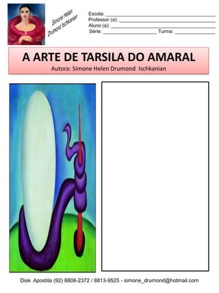 Escola: _________________________________________
                          Professor (a): ____________________________________
                          Aluno (a): _______________________________________
                          Série: ____________________ Turma: _______________




 A ARTE DE TARSILA DO AMARAL
           Autora: Simone Helen Drumond Ischkanian

REPRODUZA A OBRA!




Disk Apostila (92) 8808-2372 / 8813-9525 - simone_drumond@hotmail.com
 