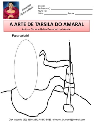 Escola: _________________________________________
                          Professor (a): ____________________________________
                          Aluno (a): _______________________________________
                          Série: ____________________ Turma: _______________




A ARTE DE TARSILA DO AMARAL
           Autora: Simone Helen Drumond Ischkanian

  Para colorir!




Disk Apostila (92) 8808-2372 / 8813-9525 - simone_drumond@hotmail.com
 