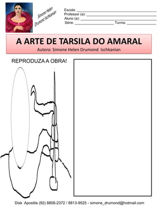 Escola: _________________________________________
                          Professor (a): ____________________________________
                          Aluno (a): _______________________________________
                          Série: ____________________ Turma: _______________




 A ARTE DE TARSILA DO AMARAL
           Autora: Simone Helen Drumond Ischkanian

REPRODUZA A OBRA!




Disk Apostila (92) 8808-2372 / 8813-9525 - simone_drumond@hotmail.com
 