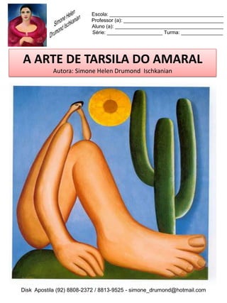 Escola: _________________________________________
                          Professor (a): ____________________________________
                          Aluno (a): _______________________________________
                          Série: ____________________ Turma: _______________




A ARTE DE TARSILA DO AMARAL
           Autora: Simone Helen Drumond Ischkanian




Disk Apostila (92) 8808-2372 / 8813-9525 - simone_drumond@hotmail.com
 