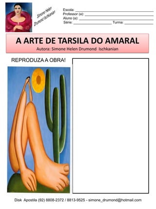 Escola: _________________________________________
                          Professor (a): ____________________________________
                          Aluno (a): _______________________________________
                          Série: ____________________ Turma: _______________




 A ARTE DE TARSILA DO AMARAL
           Autora: Simone Helen Drumond Ischkanian

REPRODUZA A OBRA!




Disk Apostila (92) 8808-2372 / 8813-9525 - simone_drumond@hotmail.com
 