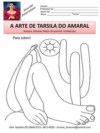 Escola: _________________________________________
                          Professor (a): ____________________________________
                          Aluno (a): _______________________________________
                          Série: ____________________ Turma: _______________




A ARTE DE TARSILA DO AMARAL
           Autora: Simone Helen Drumond Ischkanian

  Para colorir!




Disk Apostila (92) 8808-2372 / 8813-9525 - simone_drumond@hotmail.com
 
