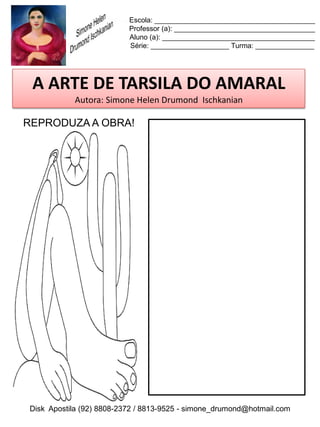 Escola: _________________________________________
                          Professor (a): ____________________________________
                          Aluno (a): _______________________________________
                          Série: ____________________ Turma: _______________




 A ARTE DE TARSILA DO AMARAL
           Autora: Simone Helen Drumond Ischkanian

REPRODUZA A OBRA!




Disk Apostila (92) 8808-2372 / 8813-9525 - simone_drumond@hotmail.com
 