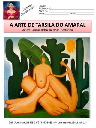 Escola: _________________________________________
                          Professor (a): ____________________________________
                          Aluno (a): _______________________________________
                          Série: ____________________ Turma: _______________




A ARTE DE TARSILA DO AMARAL
           Autora: Simone Helen Drumond Ischkanian




Disk Apostila (92) 8808-2372 / 8813-9525 - simone_drumond@hotmail.com
 