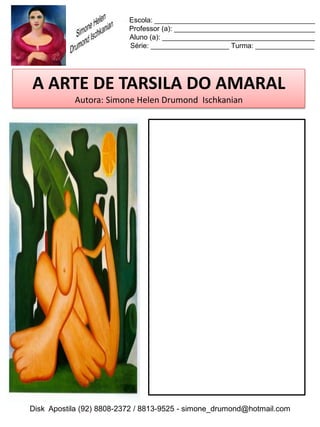Escola: _________________________________________
                          Professor (a): ____________________________________
                          Aluno (a): _______________________________________
                          Série: ____________________ Turma: _______________




 A ARTE DE TARSILA DO AMARAL
           Autora: Simone Helen Drumond Ischkanian

REPRODUZA A OBRA!




Disk Apostila (92) 8808-2372 / 8813-9525 - simone_drumond@hotmail.com
 