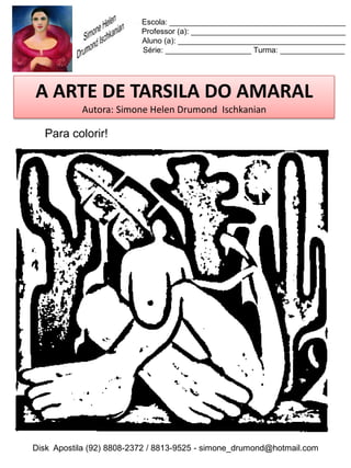 Escola: _________________________________________
                          Professor (a): ____________________________________
                          Aluno (a): _______________________________________
                          Série: ____________________ Turma: _______________




A ARTE DE TARSILA DO AMARAL
           Autora: Simone Helen Drumond Ischkanian

  Para colorir!




Disk Apostila (92) 8808-2372 / 8813-9525 - simone_drumond@hotmail.com
 