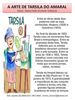 A ARTE DE TARSILA DO AMARAL
           Autora : Simone Helen Drumond Ischkanian


                                 Entre as obras desta fase,
                                  podemos citar as mais
                               conhecidas: Abaporu (1928) e
                                     Operários (1933).

                                No final da década de 1920,
                             Tarsila criou os movimentos Pau-
                              Brasil e Antropofágico. Entre as
                                propostas desta fase, Tarsila
                                  defendia que os artistas
                              brasileiros deveriam conhecer
                               bem a arte europeia. Entre os
                               anos de 1936 e 1952, Tarsila
                               trabalhou como colunista nos
                               Diários Associados (grupo de
                                 mídia que envolvia jornais,
                                      rádios, revistas).

                                Tarsila do Amaral faleceu na
                              cidade de São Paulo em 17 de
                             janeiro de 1973. A grandiosidade
                               e importância de seu conjunto
                                 artístico a tornou uma das
                                  grandes figuras artísticas
                              brasileiras de todos os tempos.
Disk Apostila (92) 8808-2372 / 8813-9525 - simone_drumond@hotmail.com
 