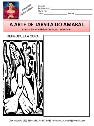 Escola: _________________________________________
                          Professor (a): ____________________________________
                          Aluno (a): _______________________________________
                          Série: ____________________ Turma: _______________




 A ARTE DE TARSILA DO AMARAL
           Autora: Simone Helen Drumond Ischkanian

REPRODUZA A OBRA!




Disk Apostila (92) 8808-2372 / 8813-9525 - simone_drumond@hotmail.com
 