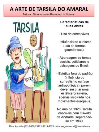 A ARTE DE TARSILA DO AMARAL
           Autora : Simone Helen Drumond Ischkanian

                                           Características de
                                              suas obras

                                          - Uso de cores vivas.

                                         - Influência do cubismo
                                              (uso de formas
                                               geométricas).

                                         - Abordagem de temas
                                           sociais, cotidianos e
                                           paisagens do Brasil.

                                        - Estética fora do padrão
                                              (influência do
                                           surrealismo na fase
                                          antropofágica), porém
                                           deveriam criar uma
                                            estética brasileira,
                                          apenas inspirada nos
                                         movimentos europeus.

                                        No ano de 1926, Tarsila
                                         casou-se com Oswald
                                        de Andrade, separando-
                                             se em 1930.
Disk Apostila (92) 8808-2372 / 8813-9525 - simone_drumond@hotmail.com
 